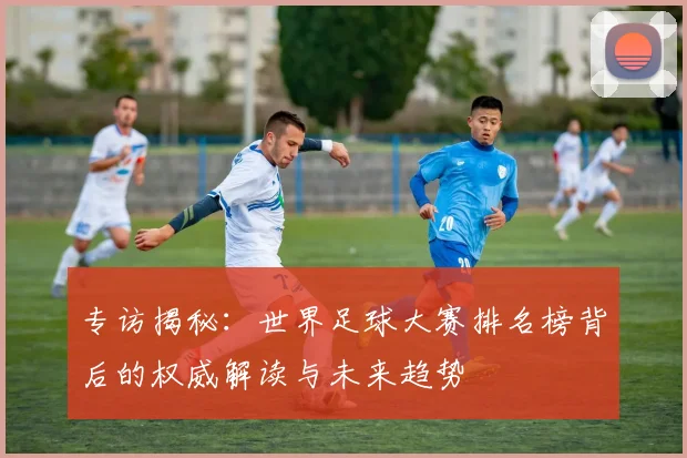 专访揭秘：世界足球大赛排名榜背后的权威解读与未来趋势