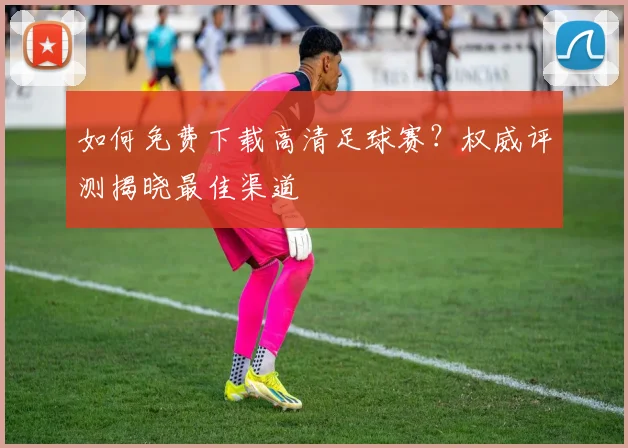 如何免费下载高清足球赛？权威评测揭晓最佳渠道