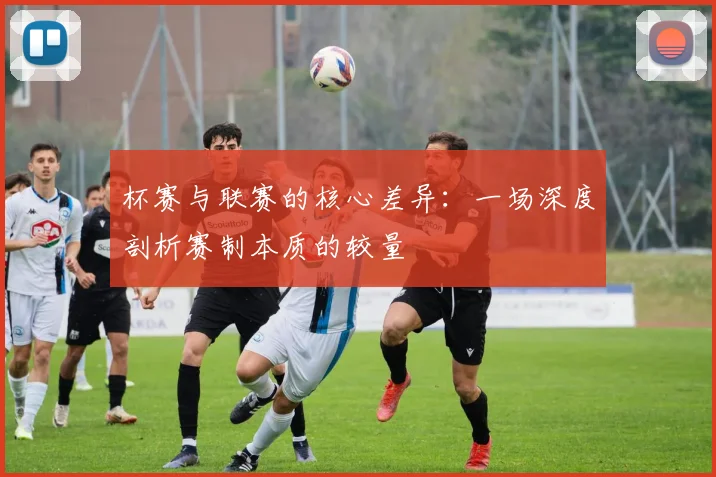 杯赛与联赛的核心差异：一场深度剖析赛制本质的较量