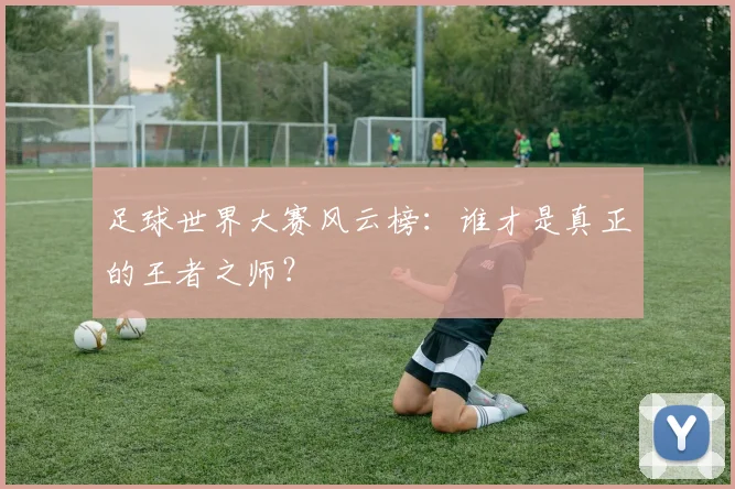 足球世界大赛风云榜：谁才是真正的王者之师？