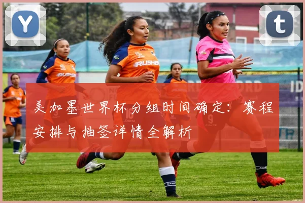美加墨世界杯分组时间确定：赛程安排与抽签详情全解析