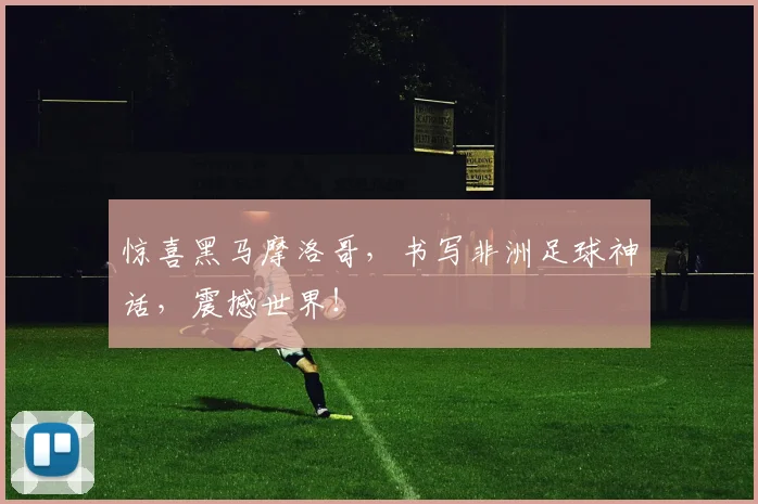 惊喜黑马摩洛哥，书写非洲足球神话，震撼世界！
