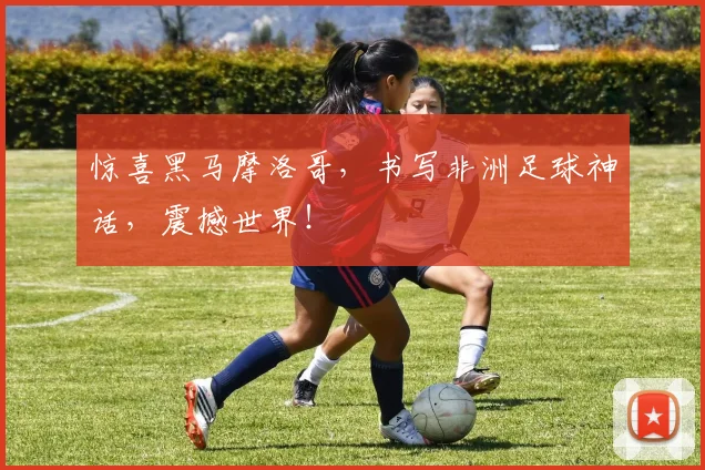 惊喜黑马摩洛哥，书写非洲足球神话，震撼世界！